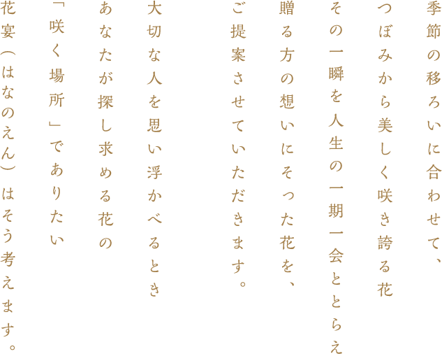 季節の移ろいに合わせて、　つぼみから美しく咲き誇る花　その一瞬を人生の一期一会ととらえ贈る方の想いにそった花を、　ご提案させていただきます。　大切な人を思い浮かべるとき　あなたが探し求める花の　「咲く場所」でありたい　花宴（はなのえん）はそ　う考えます。